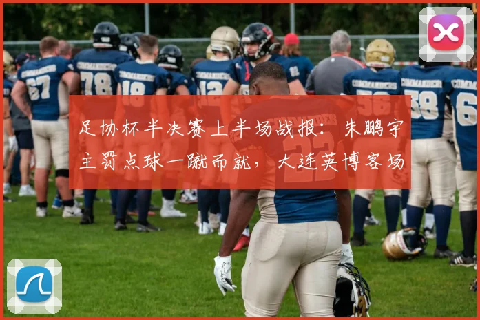 足协杯半决赛上半场战报：朱鹏宇主罚点球一蹴而就，大连英博客场暂时1-0领先杭州临平吴越