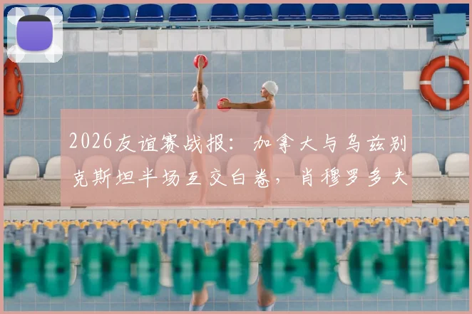 2026友谊赛战报：加拿大与乌兹别克斯坦半场互交白卷，肖穆罗多夫关键机会未把握
