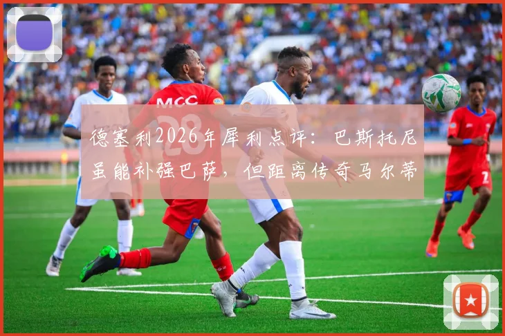 德塞利2026年犀利点评:巴斯托尼虽能补强巴萨,但距离传奇马尔蒂尼究竟差在哪?