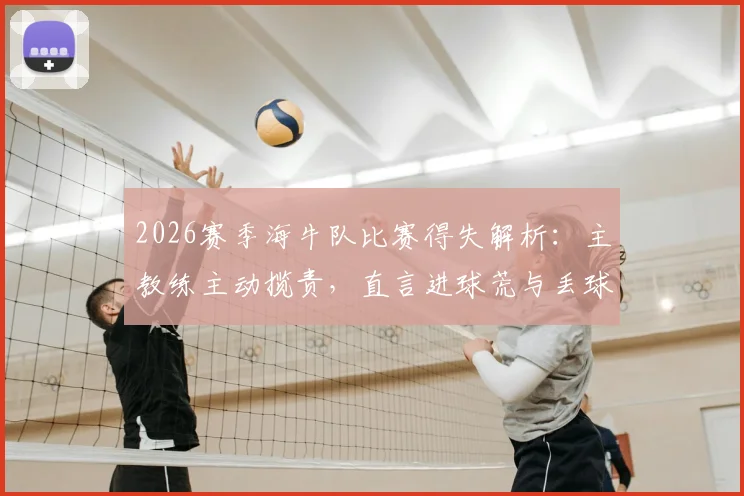 2026赛季海牛队比赛得失解析:主教练主动揽责,直言进球荒与丢球皆因自身问题需解决