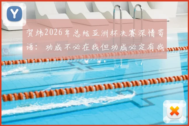 贺炜2026年总结亚洲杯决赛深情寄语：功成不必在我但功成必定有我，中国足球青训这棵大树需要万千小树苗茁壮成长
