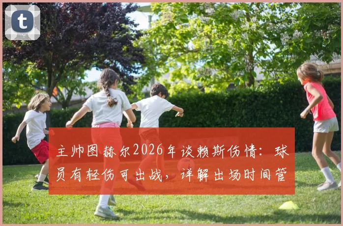 主帅图赫尔2026年谈赖斯伤情：球员有轻伤可出战，详解出场时间管理策略