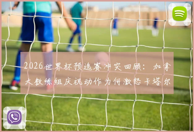 2026世界杯预选赛冲突回顾：加拿大教练组庆祝动作为何激怒卡塔尔主帅？附冲突视频与后续处理结果深度分析