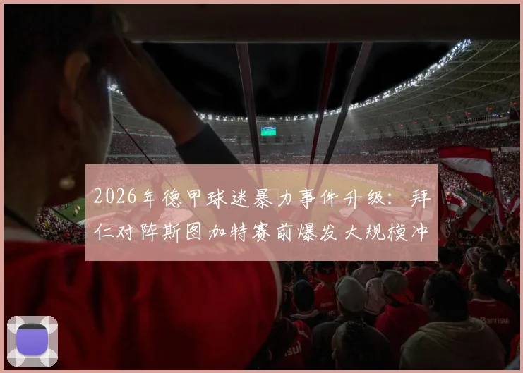 2026年德甲球迷暴力事件升级：拜仁对阵斯图加特赛前爆发大规模冲突，超百人遭警方拘留调查