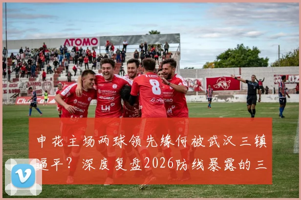 申花主场两球领先缘何被武汉三镇逼平?深度复盘2026防线暴露的三大问题