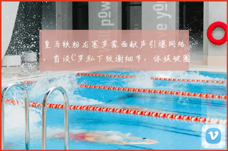 皇马铁粉龙塞罗蒙面献声引爆网络，首谈C罗私下致谢细节，体娱破圈名场面回顾