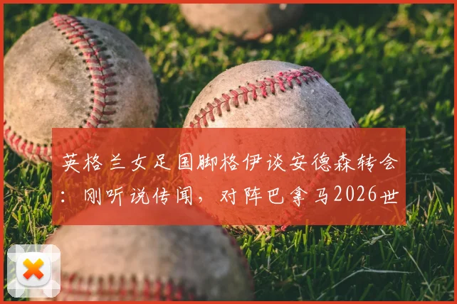 英格兰女足国脚格伊谈安德森转会：刚听说传闻，对阵巴拿马2026世界杯预选赛将全力以赴